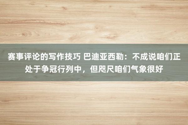 赛事评论的写作技巧 巴迪亚西勒：不成说咱们正处于争冠行列中，但咫尺咱们气象很好