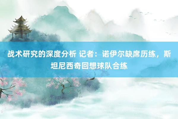 战术研究的深度分析 记者：诺伊尔缺席历练，斯坦尼西奇回想球队合练