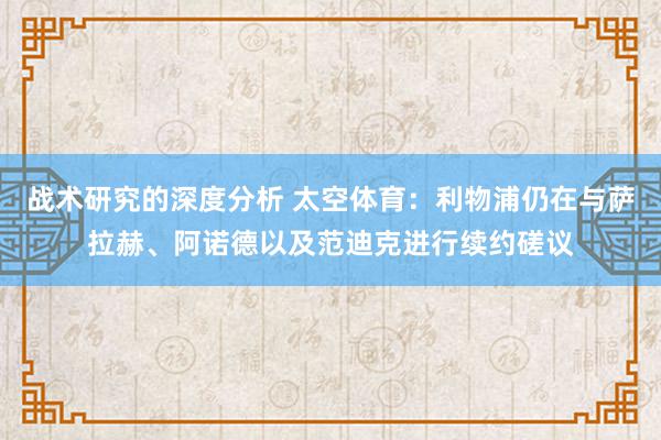 战术研究的深度分析 太空体育：利物浦仍在与萨拉赫、阿诺德以及范迪克进行续约磋议