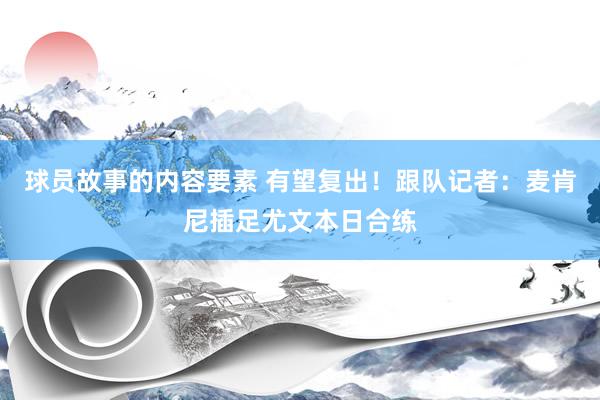 球员故事的内容要素 有望复出！跟队记者：麦肯尼插足尤文本日合练