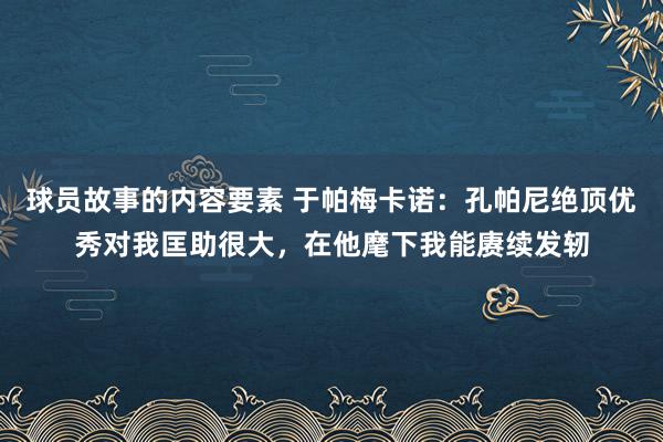 球员故事的内容要素 于帕梅卡诺：孔帕尼绝顶优秀对我匡助很大，在他麾下我能赓续发轫