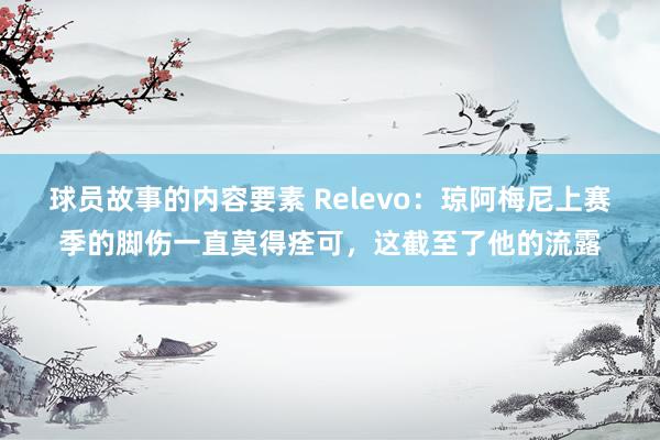 球员故事的内容要素 Relevo：琼阿梅尼上赛季的脚伤一直莫得痊可，这截至了他的流露