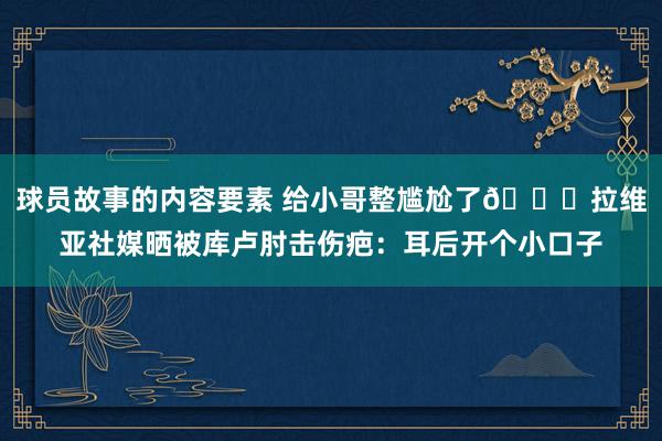 球员故事的内容要素 给小哥整尴尬了😅拉维亚社媒晒被库卢肘击伤疤：耳后开个小口子