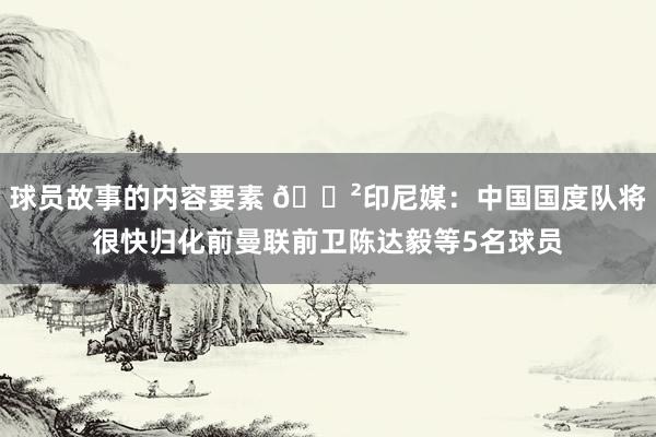 球员故事的内容要素 😲印尼媒：中国国度队将很快归化前曼联前卫陈达毅等5名球员