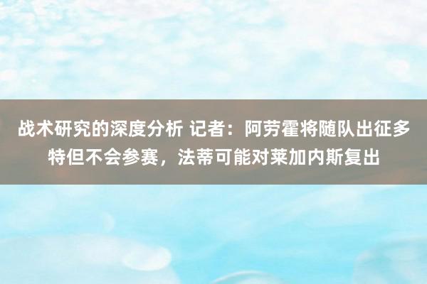 战术研究的深度分析 记者：阿劳霍将随队出征多特但不会参赛，法蒂可能对莱加内斯复出