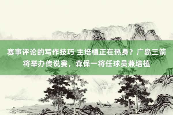 赛事评论的写作技巧 主培植正在热身？广岛三箭将举办传说赛，森保一将任球员兼培植