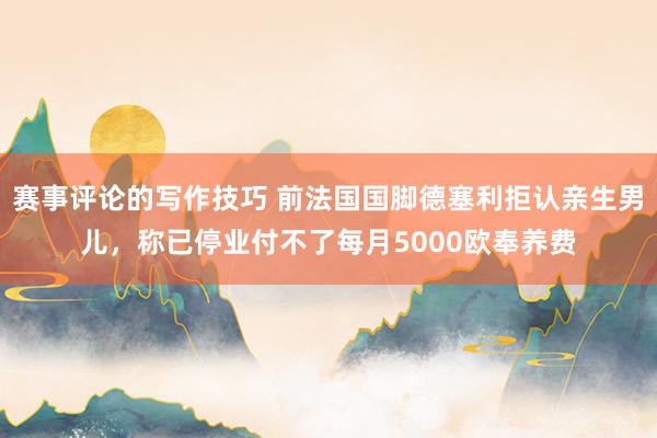 赛事评论的写作技巧 前法国国脚德塞利拒认亲生男儿，称已停业付不了每月5000欧奉养费