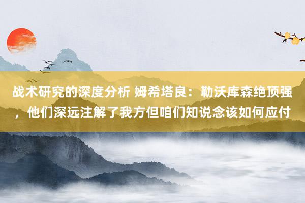 战术研究的深度分析 姆希塔良：勒沃库森绝顶强，他们深远注解了我方但咱们知说念该如何应付