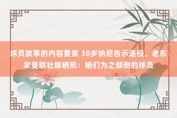 球员故事的内容要素 38岁纳尼告示退役，老东家曼联社媒晒照：咱们为之倾倒的球员