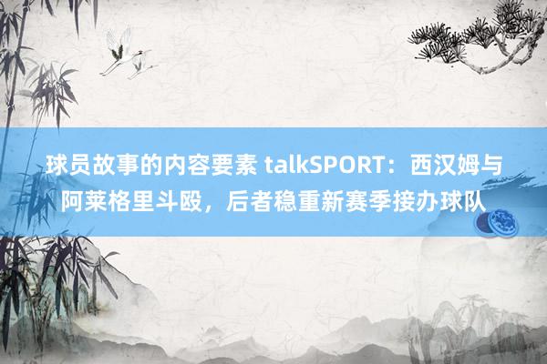 球员故事的内容要素 talkSPORT：西汉姆与阿莱格里斗殴，后者稳重新赛季接办球队