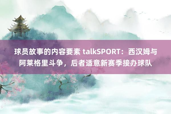 球员故事的内容要素 talkSPORT：西汉姆与阿莱格里斗争，后者适意新赛季接办球队