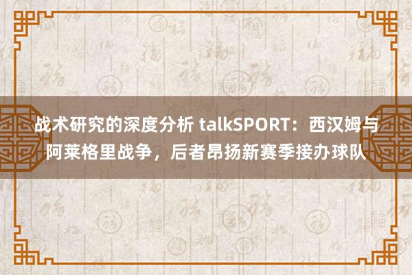 战术研究的深度分析 talkSPORT：西汉姆与阿莱格里战争，后者昂扬新赛季接办球队