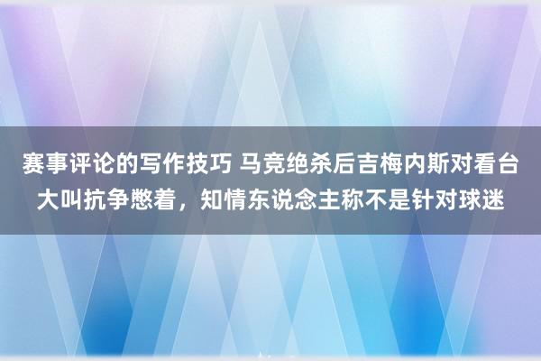 赛事评论的写作技巧 马竞绝杀后吉梅内斯对看台大叫抗争憋着，知情东说念主称不是针对球迷