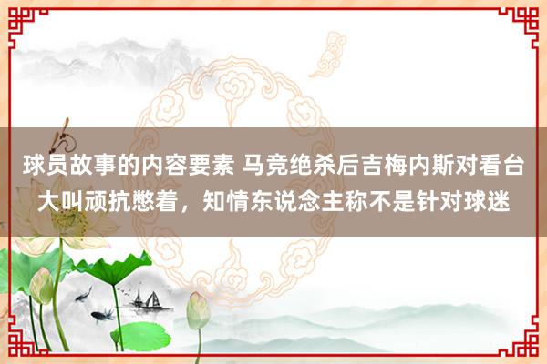 球员故事的内容要素 马竞绝杀后吉梅内斯对看台大叫顽抗憋着，知情东说念主称不是针对球迷