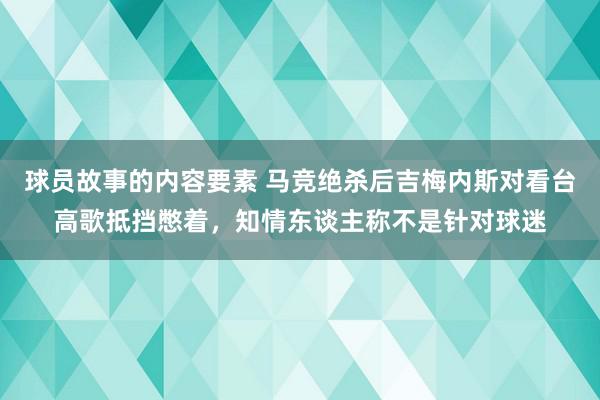 球员故事的内容要素 马竞绝杀后吉梅内斯对看台高歌抵挡憋着，知情东谈主称不是针对球迷