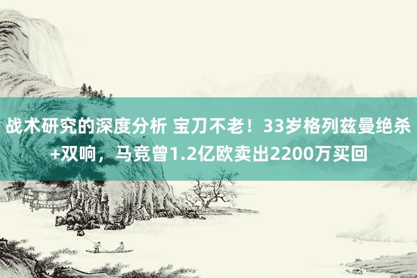 战术研究的深度分析 宝刀不老！33岁格列兹曼绝杀+双响，马竞曾1.2亿欧卖出2200万买回