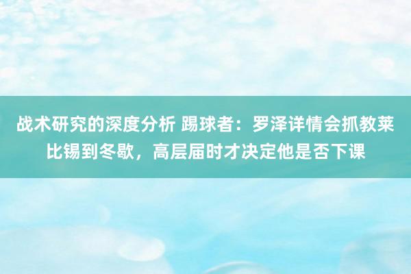 战术研究的深度分析 踢球者：罗泽详情会抓教莱比锡到冬歇，高层届时才决定他是否下课