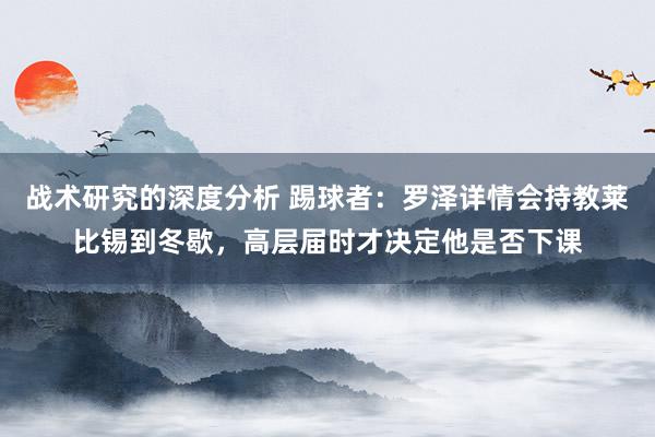 战术研究的深度分析 踢球者：罗泽详情会持教莱比锡到冬歇，高层届时才决定他是否下课