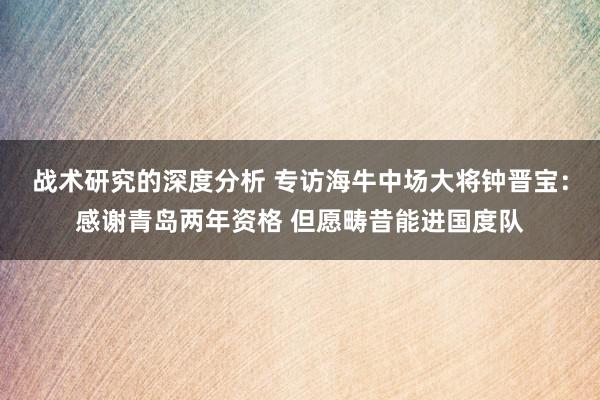 战术研究的深度分析 专访海牛中场大将钟晋宝：感谢青岛两年资格 但愿畴昔能进国度队