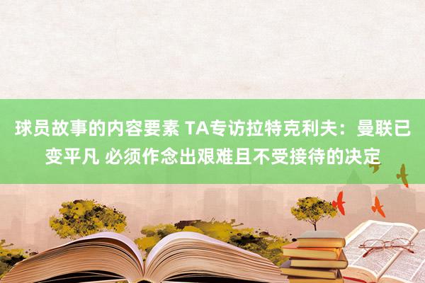 球员故事的内容要素 TA专访拉特克利夫：曼联已变平凡 必须作念出艰难且不受接待的决定