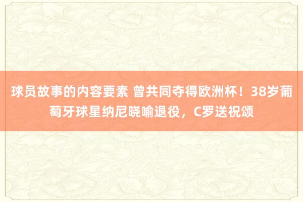 球员故事的内容要素 曾共同夺得欧洲杯！38岁葡萄牙球星纳尼晓喻退役，C罗送祝颂