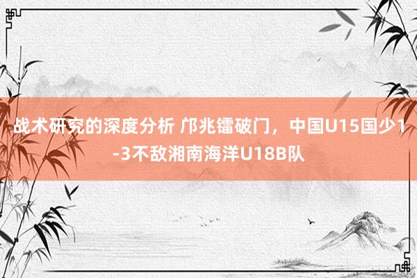 战术研究的深度分析 邝兆镭破门，中国U15国少1-3不敌湘南海洋U18B队