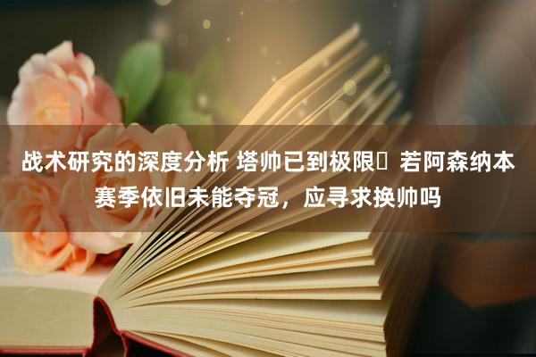 战术研究的深度分析 塔帅已到极限❓若阿森纳本赛季依旧未能夺冠，应寻求换帅吗