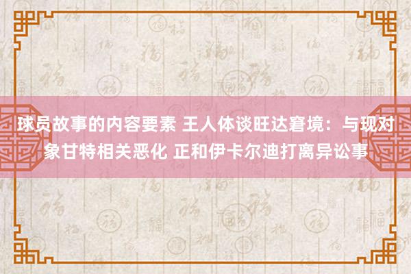 球员故事的内容要素 王人体谈旺达窘境：与现对象甘特相关恶化 正和伊卡尔迪打离异讼事