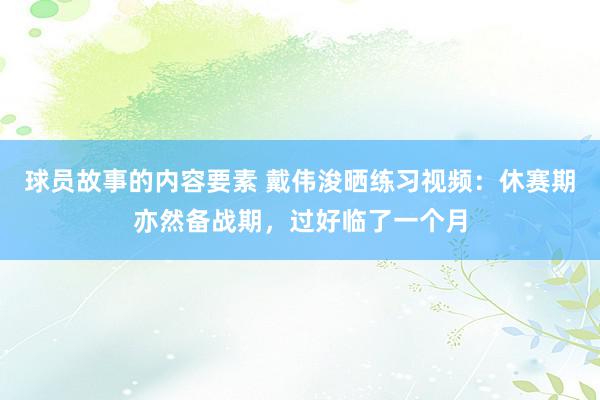 球员故事的内容要素 戴伟浚晒练习视频：休赛期亦然备战期，过好临了一个月