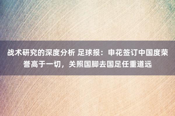 战术研究的深度分析 足球报：申花签订中国度荣誉高于一切，关照国脚去国足任重道远