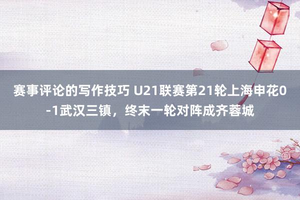 赛事评论的写作技巧 U21联赛第21轮上海申花0-1武汉三镇，终末一轮对阵成齐蓉城