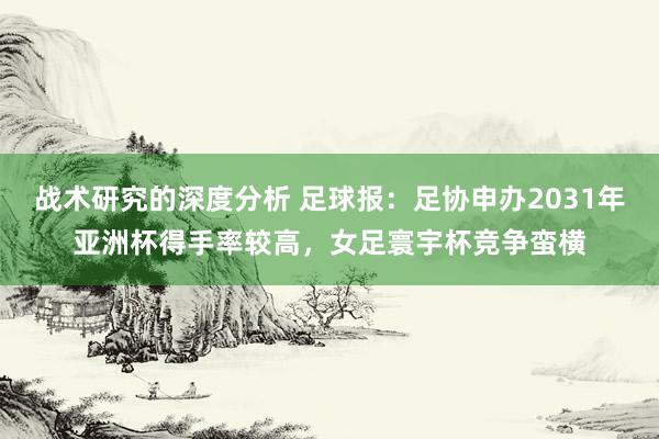 战术研究的深度分析 足球报：足协申办2031年亚洲杯得手率较高，女足寰宇杯竞争蛮横