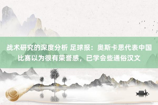 战术研究的深度分析 足球报：奥斯卡思代表中国比赛以为很有荣誉感，已学会些通俗汉文