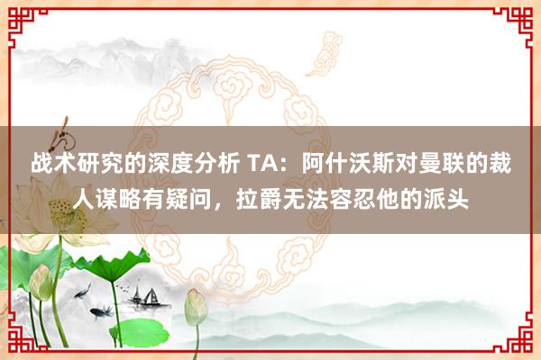 战术研究的深度分析 TA：阿什沃斯对曼联的裁人谋略有疑问，拉爵无法容忍他的派头