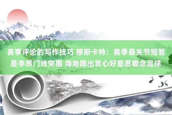 赛事评论的写作技巧 穆斯卡特：赛季最关节短暂是李昂门线突围 海港踢出赏心好意思瞻念足球