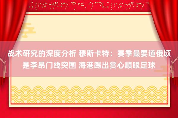 战术研究的深度分析 穆斯卡特：赛季最要道俄顷是李昂门线突围 海港踢出赏心顺眼足球