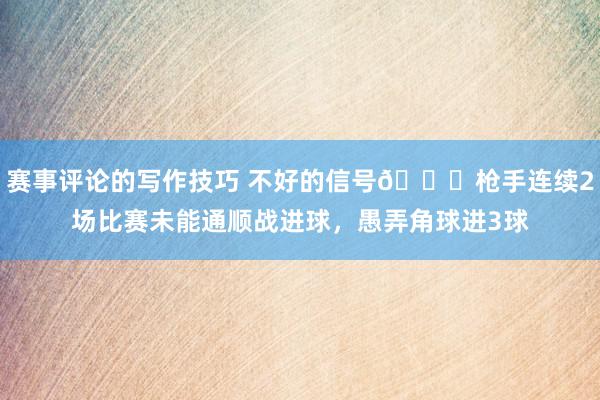 赛事评论的写作技巧 不好的信号😕枪手连续2场比赛未能通顺战进球，愚弄角球进3球