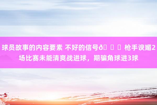 球员故事的内容要素 不好的信号😕枪手谀媚2场比赛未能清爽战进球，期骗角球进3球