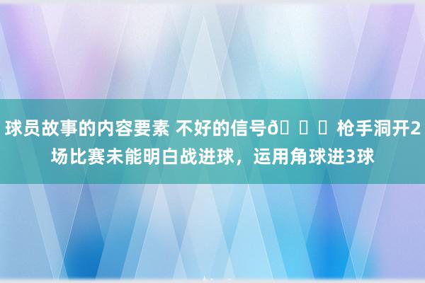 球员故事的内容要素 不好的信号😕枪手洞开2场比赛未能明白战进球，运用角球进3球