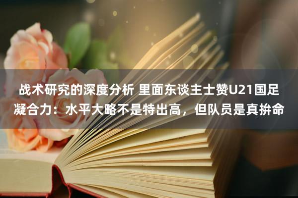 战术研究的深度分析 里面东谈主士赞U21国足凝合力：水平大略不是特出高，但队员是真拚命