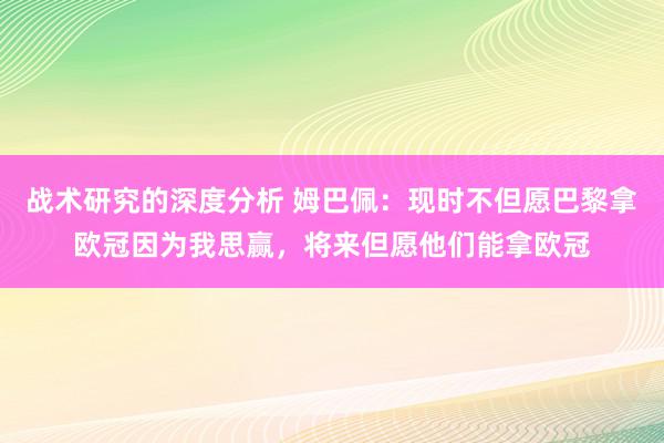 战术研究的深度分析 姆巴佩：现时不但愿巴黎拿欧冠因为我思赢，将来但愿他们能拿欧冠