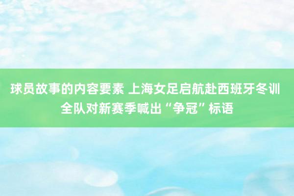 球员故事的内容要素 上海女足启航赴西班牙冬训 全队对新赛季喊出“争冠”标语