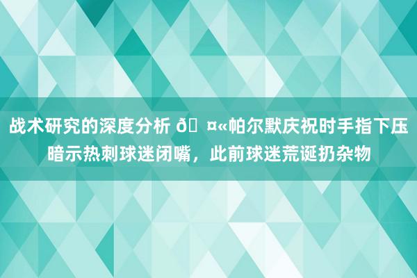 战术研究的深度分析 🤫帕尔默庆祝时手指下压暗示热刺球迷闭嘴，此前球迷荒诞扔杂物