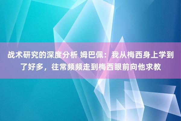 战术研究的深度分析 姆巴佩：我从梅西身上学到了好多，往常频频走到梅西眼前向他求教