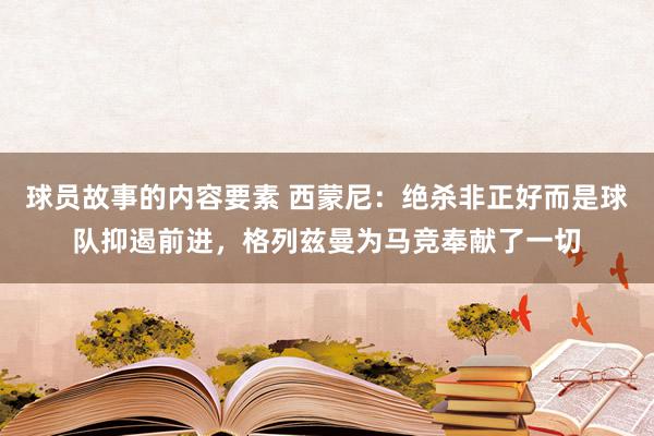 球员故事的内容要素 西蒙尼：绝杀非正好而是球队抑遏前进，格列兹曼为马竞奉献了一切