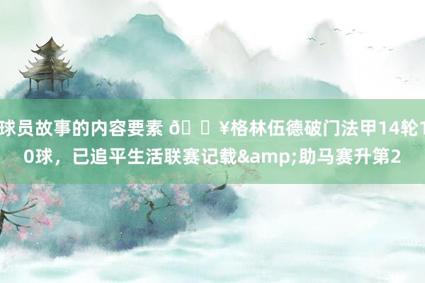 球员故事的内容要素 💥格林伍德破门法甲14轮10球，已追平生活联赛记载&助马赛升第2