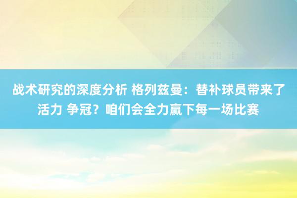 战术研究的深度分析 格列兹曼：替补球员带来了活力 争冠？咱们会全力赢下每一场比赛