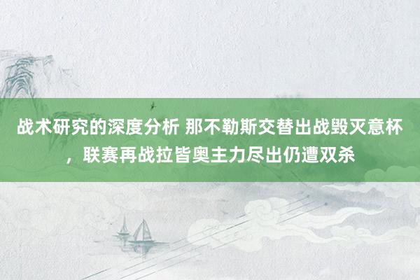 战术研究的深度分析 那不勒斯交替出战毁灭意杯，联赛再战拉皆奥主力尽出仍遭双杀