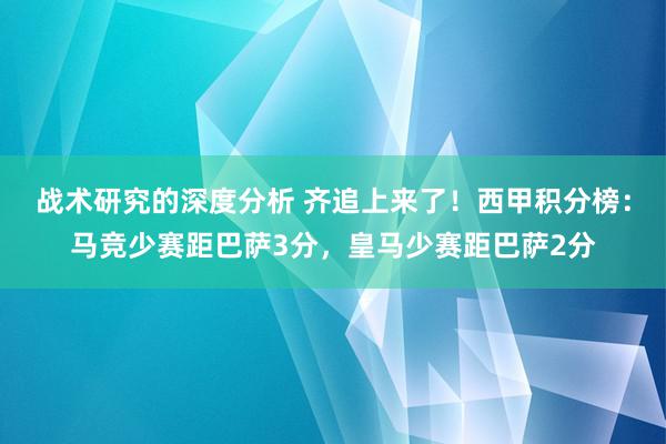 战术研究的深度分析 齐追上来了！西甲积分榜：马竞少赛距巴萨3分，皇马少赛距巴萨2分