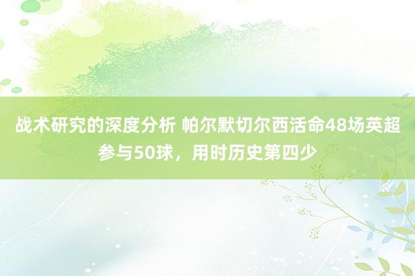 战术研究的深度分析 帕尔默切尔西活命48场英超参与50球，用时历史第四少